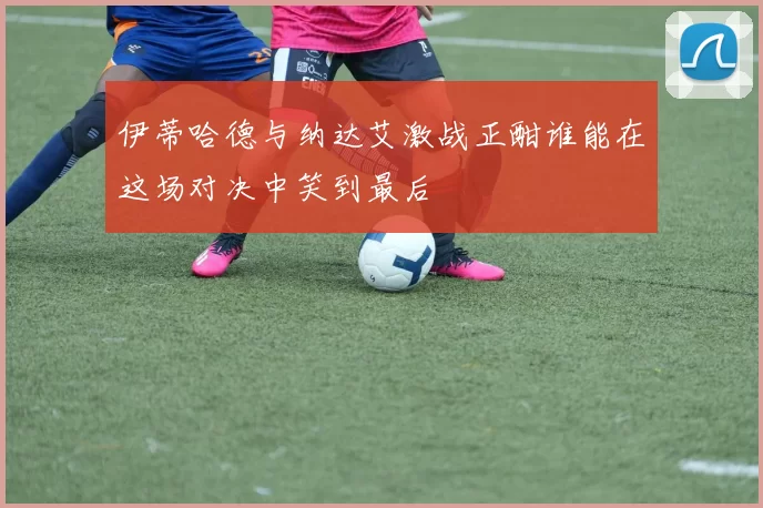 伊蒂哈德与纳达艾激战正酣谁能在这场对决中笑到最后