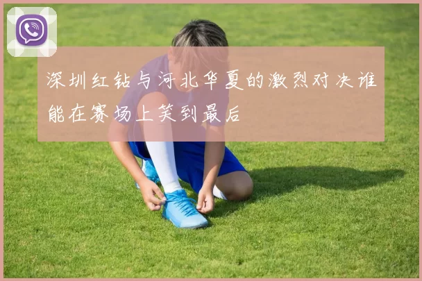 深圳红钻与河北华夏的激烈对决谁能在赛场上笑到最后