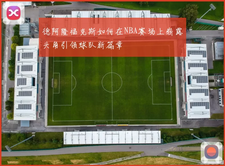 德阿隆福克斯如何在NBA赛场上崭露头角引领球队新篇章