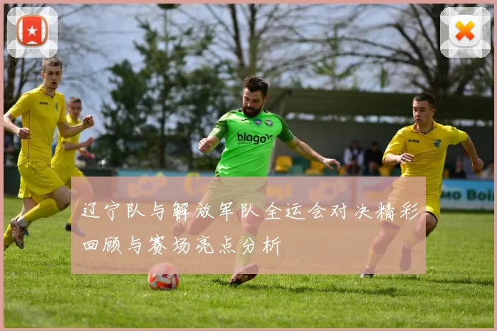 辽宁队与解放军队全运会对决精彩回顾与赛场亮点分析