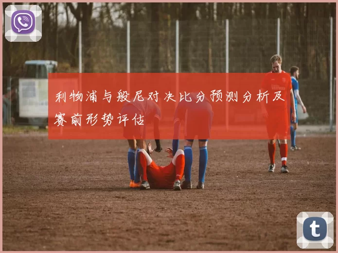 利物浦与般尼对决比分预测分析及赛前形势评估
