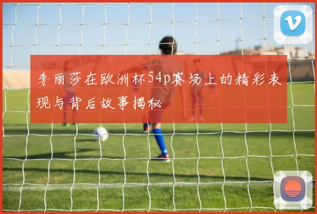 李丽莎在欧洲杯54p赛场上的精彩表现与背后故事揭秘