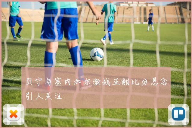 贝宁与塞内加尔激战正酣比分悬念引人关注