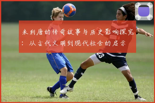 米利唐的传奇故事与历史影响探究：从古代文明到现代社会的启示