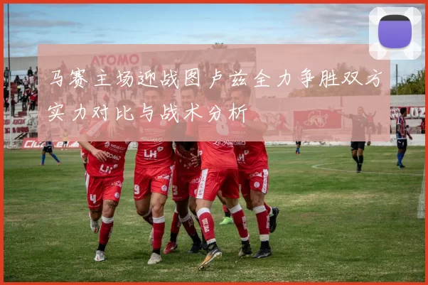 马赛主场迎战图卢兹全力争胜双方实力对比与战术分析
