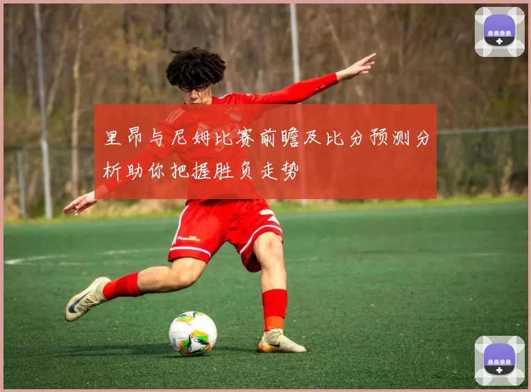 里昂与尼姆比赛前瞻及比分预测分析助你把握胜负走势
