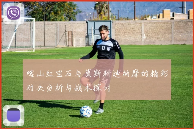 喀山红宝石与莫斯科迪纳摩的精彩对决分析与战术探讨